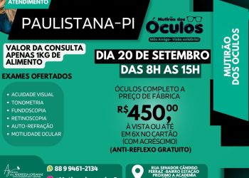 Confira o Mutirão dos Óculos que ocorrerá em Paulistana-PI no dia 20 de setembro, das 8h às 15h. A consulta terá um custo simbólico de 1kg de alimento, e serão realizados exames como acuidade visual, tonometria, fundosocopia, retinoscopia, auto-refração e análise da motilidade ocular. Óculos completos por apenas R$ 450,00, com anti-reflexo gratuito! Local: Rua Senador Cândido Ferraz, próximo à academia Fórmula Fit.